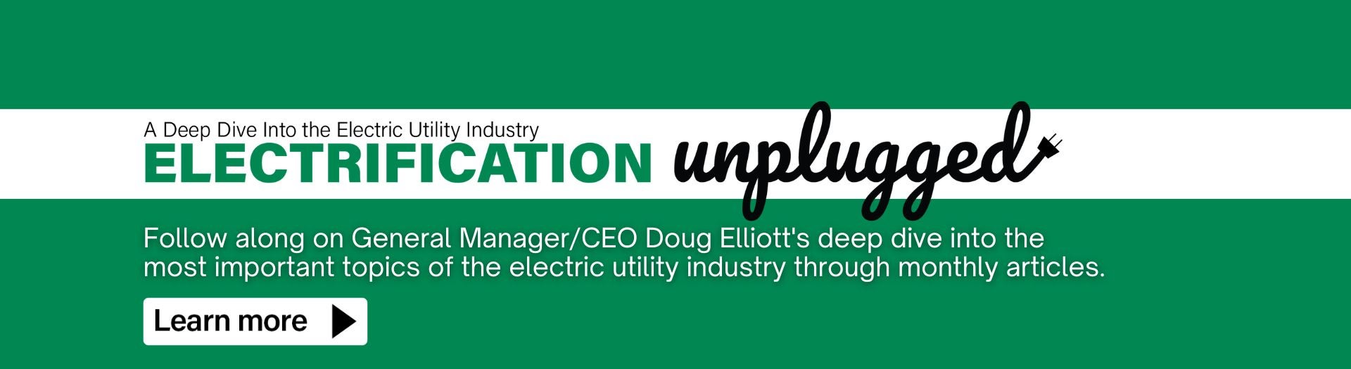 A deep dive into the electric industry: Electrification Unplugged. Follow along on General Manager/CEO Doug Elliott's deep dive into the most important topics of the electric utility industry through monthly articles. 