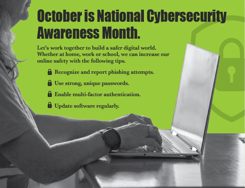 October is National Cybersecurity Awareness Month. Let's work together to build a safer digital world. Whether at home, work or school, we can increase our online safety with the following tips. Recognize and report phishing attempts. Use strong, unique passwords. Enable multifactor authentication. Update software regularly. 